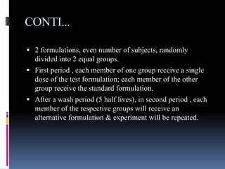 CONTI...
 2 formulations, even number of subjects, randomly
divided into 2 equal groups.
 First period , each member of one group receive a single
dose of the test formulation; each member of the other
group receive the standard formulation.
 After a wash period (5 half lives), in second period , each
member of the respective groups will receive an
alternative formulation & experiment will be repeated.
 