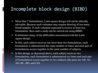 Incomplete block design (BIBD)
 More than 3 formulations, Latin square design will not be ethically
advisable. Because each volunteer may require drawing of too many
blood samples. If each volunteer expected to receive at least two
formulation, then such a study can be carried out using BIBD.
 It eliminates many of the difficulties encountered with the Latin
square design.
 In this, each subject receives not more than two formulations, each
formulation is administered the same number of times and each pair of
formulations occurs together in the same number of subjects.
 In this design, as discussed above, each subject receives two
formulations, each formulation is administered six times and each pair
of formulations occurs together in two subjects (the pairs are AB, AC,
AD, BC, BD, and CD).
 