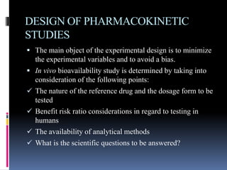 DESIGN OF PHARMACOKINETIC
STUDIES
 The main object of the experimental design is to minimize
the experimental variables and to avoid a bias.
 In vivo bioavailability study is determined by taking into
consideration of the following points:
 The nature of the reference drug and the dosage form to be
tested
 Benefit risk ratio considerations in regard to testing in
humans
 The availability of analytical methods
 What is the scientific questions to be answered?
 