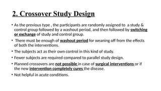2. Crossover Study Design
• As the previous type , the participants are randomly assigned to a study &
control group followed by a washout period, and then followed by switching
or exchange of study and control group.
• There must be enough of washout period for weaning off from the effects
of both the interventions.
• The subjects act as their own control in this kind of study.
• Fewer subjects are required compared to parallel study design.
• Planned crossovers are not possible in case of surgical interventions or if
the new intervention completely cures the disease.
• Not helpful in acute conditions.
 