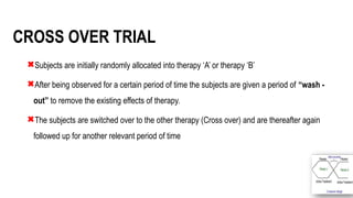 12
CROSS OVER TRIAL
Subjects are initially randomly allocated into therapy ‘A’ or therapy ‘B’
After being observed for a certain period of time the subjects are given a period of “wash -
out” to remove the existing effects of therapy.
The subjects are switched over to the other therapy (Cross over) and are thereafter again
followed up for another relevant period of time
 