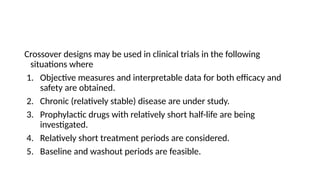Crossover designs may be used in clinical trials in the following
situations where
1. Objective measures and interpretable data for both efficacy and
safety are obtained.
2. Chronic (relatively stable) disease are under study.
3. Prophylactic drugs with relatively short half-life are being
investigated.
4. Relatively short treatment periods are considered.
5. Baseline and washout periods are feasible.
 