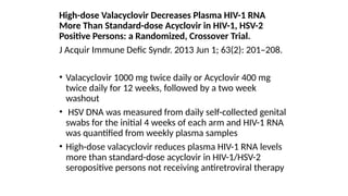 High-dose Valacyclovir Decreases Plasma HIV-1 RNA
More Than Standard-dose Acyclovir in HIV-1, HSV-2
Positive Persons: a Randomized, Crossover Trial.
J Acquir Immune Defic Syndr. 2013 Jun 1; 63(2): 201–208.
• Valacyclovir 1000 mg twice daily or Acyclovir 400 mg
twice daily for 12 weeks, followed by a two week
washout
• HSV DNA was measured from daily self-collected genital
swabs for the initial 4 weeks of each arm and HIV-1 RNA
was quantified from weekly plasma samples
• High-dose valacyclovir reduces plasma HIV-1 RNA levels
more than standard-dose acyclovir in HIV-1/HSV-2
seropositive persons not receiving antiretroviral therapy
 