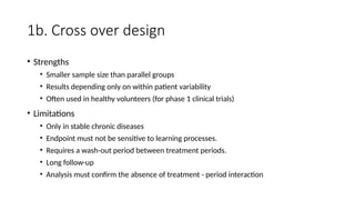 1b. Cross over design
• Strengths
• Smaller sample size than parallel groups
• Results depending only on within patient variability
• Often used in healthy volunteers (for phase 1 clinical trials)
• Limitations
• Only in stable chronic diseases
• Endpoint must not be sensitive to learning processes.
• Requires a wash-out period between treatment periods.
• Long follow-up
• Analysis must confirm the absence of treatment - period interaction
 