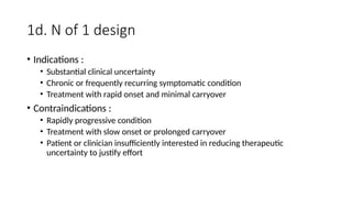 1d. N of 1 design
• Indications :
• Substantial clinical uncertainty
• Chronic or frequently recurring symptomatic condition
• Treatment with rapid onset and minimal carryover
• Contraindications :
• Rapidly progressive condition
• Treatment with slow onset or prolonged carryover
• Patient or clinician insufficiently interested in reducing therapeutic
uncertainty to justify effort
 