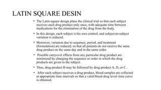 LATIN SQUARE DESIN
• The Latin-square design plans the clinical trial so that each subject
receives each drug product only once, with adequate time between
medications for the elimination of the drug from the body.
• In this design, each subject is his own control, and subject-to-subject
variation is reduced.
• Moreover, variation due to sequence, period, and treatment
(formulation) are reduced, so that all patients do not receive the same
drug product on the same day and in the same order.
• Possible carryover effects from any particular drug product are
minimized by changing the sequence or order in which the drug
products are given to the subject.
• Thus, drug product B may be followed by drug product A, D, or C .
• After each subject receives a drug product, blood samples are collected
at appropriate time intervals so that a valid blood drug level–time curve
is obtained.
 
