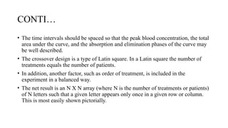 CONTI…
• The time intervals should be spaced so that the peak blood concentration, the total
area under the curve, and the absorption and elimination phases of the curve may
be well described.
• The crossover design is a type of Latin square. In a Latin square the number of
treatments equals the number of patients.
• In addition, another factor, such as order of treatment, is included in the
experiment in a balanced way.
• The net result is an N X N array (where N is the number of treatments or patients)
of N letters such that a given letter appears only once in a given row or column.
This is most easily shown pictorially.
 