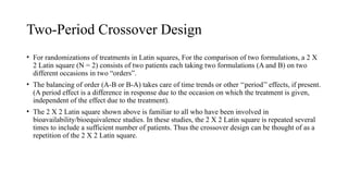 Two-Period Crossover Design
• For randomizations of treatments in Latin squares, For the comparison of two formulations, a 2 X
2 Latin square (N = 2) consists of two patients each taking two formulations (A and B) on two
different occasions in two “orders”.
• The balancing of order (A-B or B-A) takes care of time trends or other ‘‘period’’ effects, if present.
(A period effect is a difference in response due to the occasion on which the treatment is given,
independent of the effect due to the treatment).
• The 2 X 2 Latin square shown above is familiar to all who have been involved in
bioavailability/bioequivalence studies. In these studies, the 2 X 2 Latin square is repeated several
times to include a sufficient number of patients. Thus the crossover design can be thought of as a
repetition of the 2 X 2 Latin square.
 