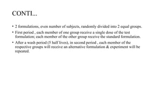 CONTI...
• 2 formulations, even number of subjects, randomly divided into 2 equal groups.
• First period , each member of one group receive a single dose of the test
formulation; each member of the other group receive the standard formulation.
• After a wash period (5 half lives), in second period , each member of the
respective groups will receive an alternative formulation & experiment will be
repeated.
 