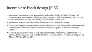 Incomplete block design (BIBD)
• More than 3 formulations, Latin square design will not be ethically advisable. Because each
volunteer may require drawing of too many blood samples. If each volunteer expected to receive
at least two formulation, then such a study can be carried out using BIBD.
• It eliminates many of the difficulties encountered with the Latin square design.
• In this, each subject receives not more than two formulations, each formulation is administered the
same number of times and each pair of formulations occurs together in the same number of
subjects.
• In this design, as discussed above, each subject receives two formulations, each formulation is
administered six times and each pair of formulations occurs together in two subjects (the pairs are
AB, AC, AD, BC, BD, and CD).
 
