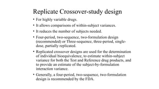Replicate Crossover-study design
• For highly variable drugs.
• It allows comparisons of within-subject variances.
• It reduces the number of subjects needed.
• Four-period, two-sequence, two-formulation design
(recommended) or Three-sequence, three-period, single-
dose, partially replicated.
• Replicated crossover designs are used for the determination
of individual bioequivalence, to estimate within-subject
variance for both the Test and Reference drug products, and
to provide an estimate of the subject-by-formulation
interaction variance.
• Generally, a four-period, two-sequence, two-formulation
design is recommended by the FDA.
 