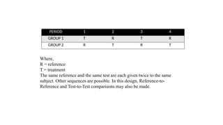 PERIOD 1 2 3 4
GROUP 1 T R T R
GROUP 2 R T R T
Where,
R = reference
T = treatment
The same reference and the same test are each given twice to the same
subject. Other sequences are possible. In this design, Reference-to-
Reference and Test-to-Test comparisons may also be made.
 