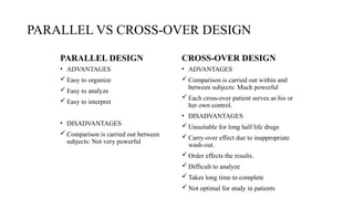 PARALLEL VS CROSS-OVER DESIGN
PARALLEL DESIGN CROSS-OVER DESIGN
• ADVANTAGES
 Easy to organize
 Easy to analyze
 Easy to interpret
• DISADVANTAGES
 Comparison is carried out between
subjects: Not very powerful
• ADVANTAGES
 Comparison is carried out within and
between subjects: Much powerful
 Each cross-over patient serves as his or
her own control.
• DISADVANTAGES
 Unsuitable for long half life drugs
 Carry-over effect due to inappropriate
wash-out.
 Order effects the results.
 Difficult to analyze
 Takes long time to complete
 Not optimal for study in patients
 
