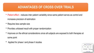 42
ADVANTAGES OF CROSS OVER TRIALS
• Patient effect – reduces inter patient variability since same patient serves as control and
increases precision of estimation
• Requires less sample size
• Provides unbiased result with proper randomization
• Improves on the ethical considerations since all subjects are exposed to both therapies at
some point
• Applied for phase I and phase II studies
 
