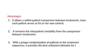 Advantages:
1. It allows a within-patient comparison between treatments, since
each patient serves as his or her own control.
2. It removes the interpatient variability from the comparison
between treatments.
3. With a proper randomization of patients to the treatment
sequences, it provides the best unbiased estimates for t
 