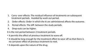 1. Carry- over effects: The residual influence of treatments on subsequent
treatment periods. Avoided by wash out period.
2. Order effects: Order in which the tt are administered affects the outcome.
3. Period effects: The diff. between the study periods.
4. Drop-outs can be higher.
It is the rest period between 2 treatment periods.
• It permits the effect of previous treatment to wane off.
• It should be long enough for the treatment effect to wear off so that there is
no carryover effect of previous treatment to next.
• It depends upon the nature of the drug.
 