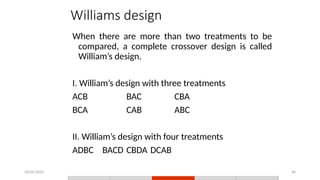 24/03/2025 48
Williams design
When there are more than two treatments to be
compared, a complete crossover design is called
William’s design.
I. William’s design with three treatments
ACB BAC CBA
BCA CAB ABC
II. William’s design with four treatments
ADBC BACD CBDA DCAB
 