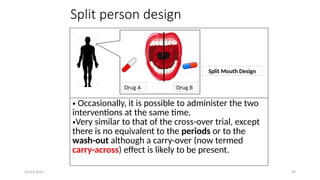 24/03/2025 49
Split person design
• Occasionally, it is possible to administer the two
interventions at the same time.
•Very similar to that of the cross-over trial, except
there is no equivalent to the periods or to the
wash-out although a carry-over (now termed
carry-across) effect is likely to be present.
Drug A Drug B
Split Mouth Design
 