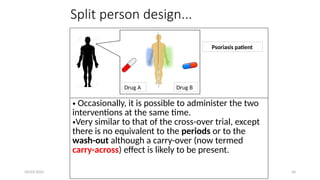 24/03/2025 50
Split person design...
Drug A Drug B
Psoriasis patient
• Occasionally, it is possible to administer the two
interventions at the same time.
•Very similar to that of the cross-over trial, except
there is no equivalent to the periods or to the
wash-out although a carry-over (now termed
carry-across) effect is likely to be present.
 
