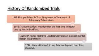 History Of Randomized Trials
1948:First published RCT on Streptomycin Treatment of
Pulmonary Tuberculosis
1946: ‘Randomization’ was done for the first time in health
care by Austin Bradford.
1920 : RA Fisher first time used Randomization in experimental
design in agriculture
1747 : James Lind and Scurvy Trial on shipmen over long
journeys.
 