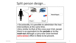 24/03/2025 51
Split person design...
• Occasionally, it is possible to administer the two
interventions at the same time.
•Very similar to that of the cross-over trial, except
there is no equivalent to the periods or to the
wash-out although a carry-over (now termed
carry-across) effect is likely to be present.
Drug A Drug B
Paired Organs
 