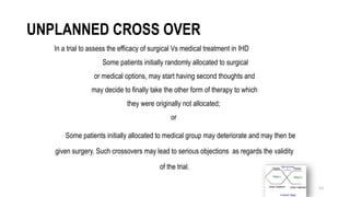 53
UNPLANNED CROSS OVER
In a trial to assess the efficacy of surgical Vs medical treatment in IHD
Some patients initially randomly allocated to surgical
or medical options, may start having second thoughts and
may decide to finally take the other form of therapy to which
they were originally not allocated;
or
Some patients initially allocated to medical group may deteriorate and may then be
given surgery. Such crossovers may lead to serious objections as regards the validity
of the trial.
 