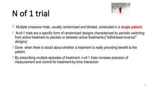 59
N of 1 trial
 Multiple crossover trials, usually randomized and blinded, conducted in a single patient.
 N-of-1 trials are a specific form of randomized designs characterized by periodic switching
from active treatment to placebo or between active treatments(("withdrawal-reversal"
designs)
 Done when there is doubt about whether a treatment is really providing benefit to the
patient.
 By prescribing multiple episodes of treatment, n-of-1 trials increase precision of
measurement and control for treatment-by-time interaction
 