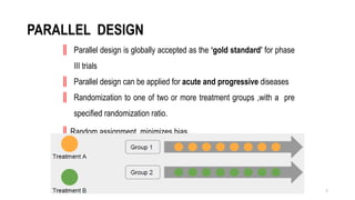 7
PARALLEL DESIGN
║ Parallel design is globally accepted as the ‘gold standard’ for phase
III trials
║ Parallel design can be applied for acute and progressive diseases
║ Randomization to one of two or more treatment groups ,with a pre
specified randomization ratio.
║Random assignment minimizes bias
 