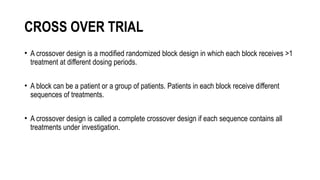 CROSS OVER TRIAL
• A crossover design is a modified randomized block design in which each block receives >1
treatment at different dosing periods.
• A block can be a patient or a group of patients. Patients in each block receive different
sequences of treatments.
• A crossover design is called a complete crossover design if each sequence contains all
treatments under investigation.
 