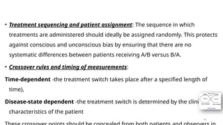10
• Treatment sequencing and patient assignment: The sequence in which
treatments are administered should ideally be assigned randomly. This protects
against conscious and unconscious bias by ensuring that there are no
systematic differences between patients receiving A/B versus B/A.
• Crossover rules and timing of measurements:
Time-dependent -the treatment switch takes place after a specified length of
time),
Disease-state dependent -the treatment switch is determined by the clinical
characteristics of the patient
 