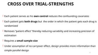 12
CROSS OVER TRIAL-STRENGTHS
 Each patient serves as his own control reduces the confounding covariates
 Each patient gets both drugs but the order in which the patient gets each drug is
randomized
 Removes “patient effect ”thereby reducing variability and increasing precision of
estimation
 Requires a small sample size
 Under assumption of no carryover effect, design provides more information than
simple parallel design
 