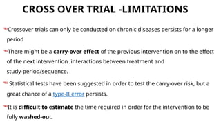 CROSS OVER TRIAL -LIMITATIONS
Crossover trials can only be conducted on chronic diseases persists for a longer
period
There might be a carry-over effect of the previous intervention on to the effect
of the next intervention ,interactions between treatment and
study-period/sequence.
 Statistical tests have been suggested in order to test the carry-over risk, but a
great chance of a type-II error persists.
It is difficult to estimate the time required in order for the intervention to be
fully washed-out.
 
