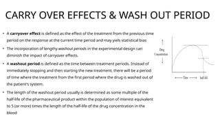 CARRY OVER EFFECTS & WASH OUT PERIOD
• A carryover effect is defined as the effect of the treatment from the previous time
period on the response at the current time period and may yiels statistical bias
• The incorporation of lengthy washout periods in the experimental design can
diminish the impact of carryover effects.
• A washout period is defined as the time between treatment periods. Instead of
immediately stopping and then starting the new treatment, there will be a period
of time where the treatment from the first period where the drug is washed out of
the patient's system.
• The length of the washout period usually is determined as some multiple of the
half-life of the pharmaceutical product within the population of interest equivalent
to 5 (or more) times the length of the half-life of the drug concentration in the
blood
 