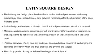 LATIN SQUARE DESIGN
• The Latin-square design plans the clinical trial so that each subject receives each drug
product only once, with adequate time between medications for the elimination of the drug
from the body.
• In this design, each subject is his own control, and subject-to-subject variation is reduced.
• Moreover, variation due to sequence, period, and treatment (formulation) are reduced, so
that all patients do not receive the same drug product on the same day and in the same
order.
• Possible carryover effects from any particular drug product are minimized by changing the
sequence or order in which the drug products are given to the subject.
• Thus, drug product B may be followed by drug product A, D, or C .
 
