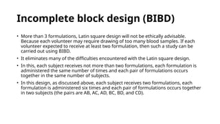 Incomplete block design (BIBD)
• More than 3 formulations, Latin square design will not be ethically advisable.
Because each volunteer may require drawing of too many blood samples. If each
volunteer expected to receive at least two formulation, then such a study can be
carried out using BIBD.
• It eliminates many of the difficulties encountered with the Latin square design.
• In this, each subject receives not more than two formulations, each formulation is
administered the same number of times and each pair of formulations occurs
together in the same number of subjects.
• In this design, as discussed above, each subject receives two formulations, each
formulation is administered six times and each pair of formulations occurs together
in two subjects (the pairs are AB, AC, AD, BC, BD, and CD).
 