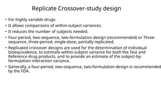 Replicate Crossover-study design
• For highly variable drugs.
• It allows comparisons of within-subject variances.
• It reduces the number of subjects needed.
• Four-period, two-sequence, two-formulation design (recommended) or Three-
sequence, three-period, single-dose, partially replicated.
• Replicated crossover designs are used for the determination of individual
bioequivalence, to estimate within-subject variance for both the Test and
Reference drug products, and to provide an estimate of the subject-by-
formulation interaction variance.
• Generally, a four-period, two-sequence, two-formulation design is recommended
by the FDA.
 