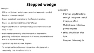 Stepped wedge
Strengths:
• Efficiency: Units act as their own control, so fewer units needed
(same as cross-over design)
• Power is relatively insensitive to Coefficient of variation
• Power can be maximize the number of steps
• Logistical or financial - cannot introduce the intervention in all
units at once
• Evaluate the community effectiveness of an intervention
previously shown to be efficacious in an individually randomized
trial or in a different setting
• Systematically evaluate new program
• To study the effect of time on intervention effectiveness (i.e.
seasonality, time since introduction)
Limitations
• Intervals should be long
enough to capture the full
treatment effect
• Multiple data collection
points required
• Effect of variation with
time
• Complex data analysis
 