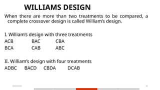 24/03/2025 35
WILLIAMS DESIGN
When there are more than two treatments to be compared, a
complete crossover design is called William’s design.
I. William’s design with three treatments
ACB BAC CBA
BCA CAB ABC
II. William’s design with four treatments
ADBC BACD CBDA DCAB
 