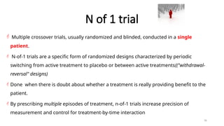 36
N of 1 trial
 Multiple crossover trials, usually randomized and blinded, conducted in a single
patient.
 N-of-1 trials are a specific form of randomized designs characterized by periodic
switching from active treatment to placebo or between active treatments(("withdrawal-
reversal" designs)
 Done when there is doubt about whether a treatment is really providing benefit to the
patient.
 By prescribing multiple episodes of treatment, n-of-1 trials increase precision of
measurement and control for treatment-by-time interaction
 
