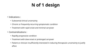 N of 1 design
• Indications :
• Substantial clinical uncertainty
• Chronic or frequently recurring symptomatic condition
• Treatment with rapid onset and minimal carryover
• Contraindications :
• Rapidly progressive condition
• Treatment with slow onset or prolonged carryover
• Patient or clinician insufficiently interested in reducing therapeutic uncertainty to justify
effort
 