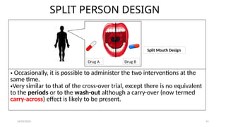 24/03/2025 41
SPLIT PERSON DESIGN
• Occasionally, it is possible to administer the two interventions at the
same time.
•Very similar to that of the cross-over trial, except there is no equivalent
to the periods or to the wash-out although a carry-over (now termed
carry-across) effect is likely to be present.
Drug A Drug B
Split Mouth Design
 