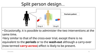 24/03/2025 42
Split person design...
Drug A Drug B
Psoriasis patient
• Occasionally, it is possible to administer the two interventions at the
same time.
•Very similar to that of the cross-over trial, except there is no
equivalent to the periods or to the wash-out although a carry-over
(now termed carry-across) effect is likely to be present.
 