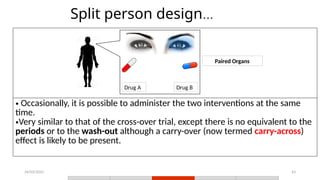 24/03/2025 43
Split person design...
• Occasionally, it is possible to administer the two interventions at the same
time.
•Very similar to that of the cross-over trial, except there is no equivalent to the
periods or to the wash-out although a carry-over (now termed carry-across)
effect is likely to be present.
Drug A Drug B
Paired Organs
 