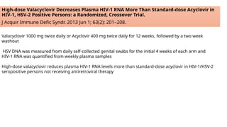 High-dose Valacyclovir Decreases Plasma HIV-1 RNA More Than Standard-dose Acyclovir in
HIV-1, HSV-2 Positive Persons: a Randomized, Crossover Trial.
J Acquir Immune Defic Syndr. 2013 Jun 1; 63(2): 201–208.
Valacyclovir 1000 mg twice daily or Acyclovir 400 mg twice daily for 12 weeks, followed by a two week
washout
HSV DNA was measured from daily self-collected genital swabs for the initial 4 weeks of each arm and
HIV-1 RNA was quantified from weekly plasma samples
High-dose valacyclovir reduces plasma HIV-1 RNA levels more than standard-dose acyclovir in HIV-1/HSV-2
seropositive persons not receiving antiretroviral therapy
 