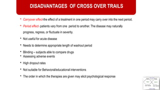 50
DISADVANTAGES OF CROSS OVER TRAILS
• Carryover effect-the effect of a treatment in one period may carry over into the next period.
• Period effect- patients vary from one period to another. The disease may naturally
progress, regress, or fluctuate in severity.
• Not useful for acute disease
• Needs to determine appropriate length of washout period
• Blinding – subjects able to compare drugs
• Assessing adverse events
• High dropout rates
• Not suitable for Behavioral/educational interventions
• The order in which the therapies are given may elicit psychological response
 