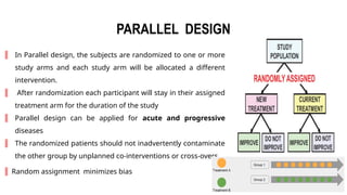 5
PARALLEL DESIGN
║ In Parallel design, the subjects are randomized to one or more
study arms and each study arm will be allocated a different
intervention.
║ After randomization each participant will stay in their assigned
treatment arm for the duration of the study
║ Parallel design can be applied for acute and progressive
diseases
║ The randomized patients should not inadvertently contaminate
the other group by unplanned co‑interventions or cross‑overs.
║ Random assignment minimizes bias
 