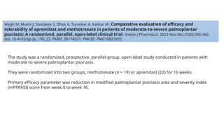 Wagh M, Mukhi J, Sontakke S, Dhok A, Turankar A, Kalikar M. Comparative evaluation of efficacy and
tolerability of apremilast and methotrexate in patients of moderate-to-severe palmoplantar
psoriasis: A randomized, parallel, open-label clinical trial. Indian J Pharmacol. 2023 Nov-Dec;55(6):356-362.
doi: 10.4103/ijp.ijp_190_23. PMID: 38174531; PMCID: PMC10821693.
The study was a randomized, prospective, parallel-group, open-label study conducted in patients with
moderate-to-severe palmoplantar psoriasis.
They were randomized into two groups, methotrexate (n = 19) or apremilast (22) for 16 weeks.
Primary efficacy parameter was reduction in modified palmoplantar psoriasis area and severity index
(mPPPASI) score from week 0 to week 16.
 