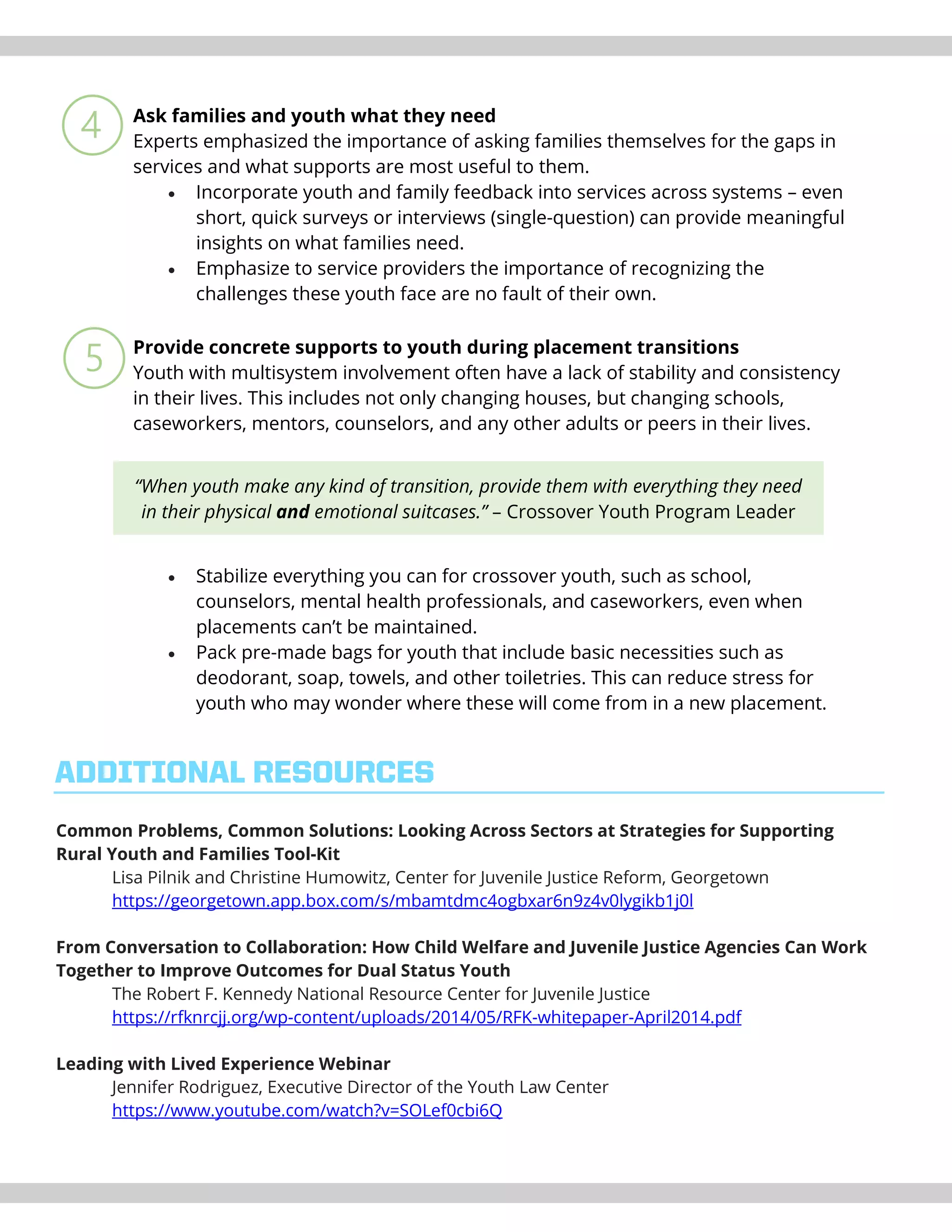 Ask families and youth what they need
Experts emphasized the importance of asking families themselves for the gaps in
services and what supports are most useful to them.
• Incorporate youth and family feedback into services across systems – even
short, quick surveys or interviews (single-question) can provide meaningful
insights on what families need.
• Emphasize to service providers the importance of recognizing the
challenges these youth face are no fault of their own.
Provide concrete supports to youth during placement transitions
Youth with multisystem involvement often have a lack of stability and consistency
in their lives. This includes not only changing houses, but changing schools,
caseworkers, mentors, counselors, and any other adults or peers in their lives.
• Stabilize everything you can for crossover youth, such as school,
counselors, mental health professionals, and caseworkers, even when
placements can’t be maintained.
• Pack pre-made bags for youth that include basic necessities such as
deodorant, soap, towels, and other toiletries. This can reduce stress for
youth who may wonder where these will come from in a new placement.
Common Problems, Common Solutions: Looking Across Sectors at Strategies for Supporting
Rural Youth and Families Tool-Kit
Lisa Pilnik and Christine Humowitz, Center for Juvenile Justice Reform, Georgetown
https://georgetown.app.box.com/s/mbamtdmc4ogbxar6n9z4v0lygikb1j0l
From Conversation to Collaboration: How Child Welfare and Juvenile Justice Agencies Can Work
Together to Improve Outcomes for Dual Status Youth
The Robert F. Kennedy National Resource Center for Juvenile Justice
https://rfknrcjj.org/wp-content/uploads/2014/05/RFK-whitepaper-April2014.pdf
Leading with Lived Experience Webinar
Jennifer Rodriguez, Executive Director of the Youth Law Center
https://www.youtube.com/watch?v=SOLef0cbi6Q
ADDITIONAL RESOURCES
“When youth make any kind of transition, provide them with everything they need
in their physical and emotional suitcases.” – Crossover Youth Program Leader
 
