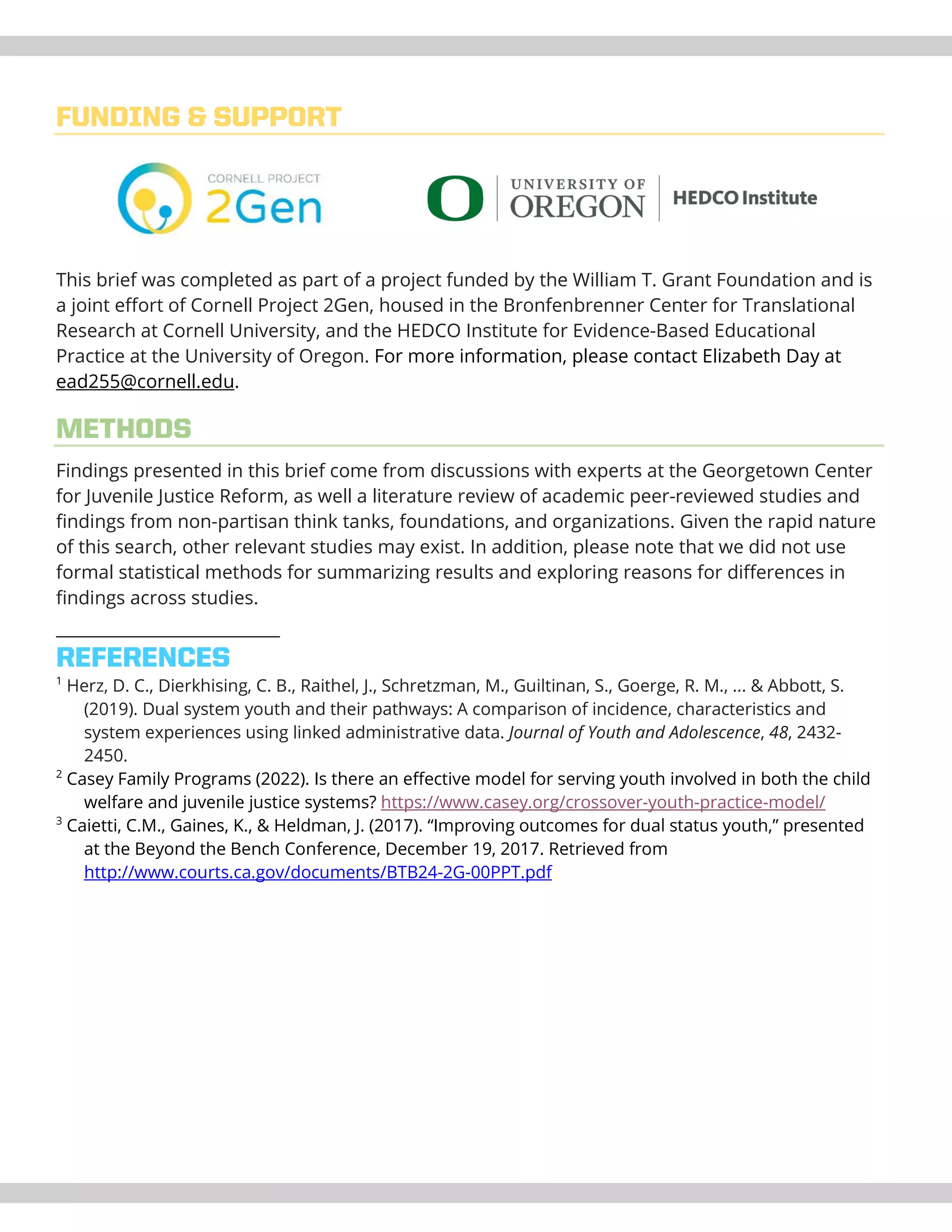 FUNDING & SUPPORT
This brief was completed as part of a project funded by the William T. Grant Foundation and is
a joint effort of Cornell Project 2Gen, housed in the Bronfenbrenner Center for Translational
Research at Cornell University, and the HEDCO Institute for Evidence-Based Educational
Practice at the University of Oregon. For more information, please contact Elizabeth Day at
ead255@cornell.edu.
METHODS
Findings presented in this brief come from discussions with experts at the Georgetown Center
for Juvenile Justice Reform, as well a literature review of academic peer-reviewed studies and
findings from non-partisan think tanks, foundations, and organizations. Given the rapid nature
of this search, other relevant studies may exist. In addition, please note that we did not use
formal statistical methods for summarizing results and exploring reasons for differences in
findings across studies.
REFERENCES
1
Herz, D. C., Dierkhising, C. B., Raithel, J., Schretzman, M., Guiltinan, S., Goerge, R. M., ... & Abbott, S.
(2019). Dual system youth and their pathways: A comparison of incidence, characteristics and
system experiences using linked administrative data. Journal of Youth and Adolescence, 48, 2432-
2450.
2
Casey Family Programs (2022). Is there an effective model for serving youth involved in both the child
welfare and juvenile justice systems? https://www.casey.org/crossover-youth-practice-model/
3
Caietti, C.M., Gaines, K., & Heldman, J. (2017). “Improving outcomes for dual status youth,” presented
at the Beyond the Bench Conference, December 19, 2017. Retrieved from
http://www.courts.ca.gov/documents/BTB24-2G-00PPT.pdf
 