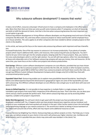 Why outsource software development? 5 reasons that works!
It takes a lot of effort, resources and proper infrastructure to have a company and employees in the office to their
jobs. More than that, there are times we come up with some instances when IT companies run short of resources
and skills to fulfill the demand of clients. And that is the time when outsourcing becomes the most important and
crucial option to go with.
Outsourcing software development or hiring offshore software developers are the growing trend and most of the big
companies like Microsoft, TCS, and many others outsource projects to reduce work burden and let employee focus
on in-house activities. The same applies to all other companies who have needed to deliver complex projects to their
clients in the deadline.
In this article, we have put the focus on the reasons why outsourcing software work important and how it benefits
you.
Increased Productivity: One of the top reasons to outsource is to increase productivity. If you plenty of complex
projects which require additional skills, talent, and resources, then outsourcing will save you big bucks. You don’t
need to let your entire team get into the complex projects, keeping aside the in-house projects. Now, you need to
hire very costly developers which is not the right solution. You are left with two options: either hire new developers
at heavy and unbearable cost or hire Software outsourcing company will save you money, time and resources. At the
same time, your team focus on the in-office core projects and enhance productivities.
Cost Savings: Offshore custom software development companies are cost-effective, provided that you have chosen
the right one. If you like to outsource project to the countries like the USA, UK, Canada or other European countries,
you are supposed to spend $80 to $250/ hour while if you outsource projects and South Asian country like India, you
can get top Offshore Custom Software Development Company which charges only $15 to $50/ hour that with
uncompromised product quality.
Expanded Talent Pool: Outsourcing enables you to explore many possibilities beyond boundaries. Searching for
talents and skilled expertise beyond the dimensional or geographical region are some of the top benefits you have
with outsourcing. Hire Offshore software developers at cost-effective rates and get your to work done with ease and
peace of mind.
Access to Skilled Expertise: It is not possible to have expertise in multiple fields in a single company. But it is
inevitable to get projects from every field, irrespective of the efficiency you have. That is the time, you can deny your
clients and you need to provide the perfect work. That's where outsourcing helps you out by accessing skilled
expertise, suitable to the project's requirement.
Better Risk Management: You will want clients to get upset with the project you have provided which were
developed, unskilled staff. Yes, it happens when you have projects beyond your expertise and you handover such
projects to your employees who have worked such projects in the past. Either he/she needs to learn the technology
and programming language or you need to outsource it. The second one is better as letting in-house teamwork on
the project will consume lots of time, effort and may require some additional resources as well.
Improve Services by Delighting Your Clients: Outsourcing helps you deliver projects on time. That helps you in many
ways: you can deliver projects to your clients in time and it will achieve your higher retention rate. Confidence will
be prevailed in and it is possible that your clients may come with new members in the clients’ list.
 